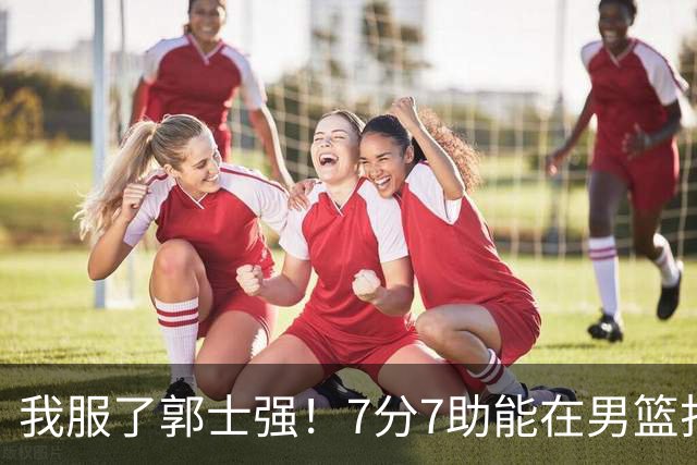 我服了郭士强！7分7助能在男篮打首发，23分2助攻却进不了国家队