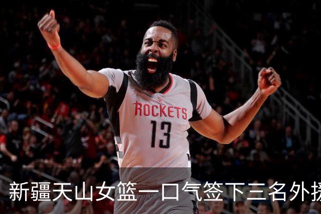 新疆天山女篮一口气签下三名外援，将出战新赛季WCBA