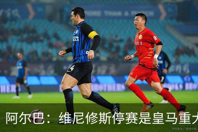 阿尔巴：维尼修斯停赛是皇马重大损失，巴萨赢面更大